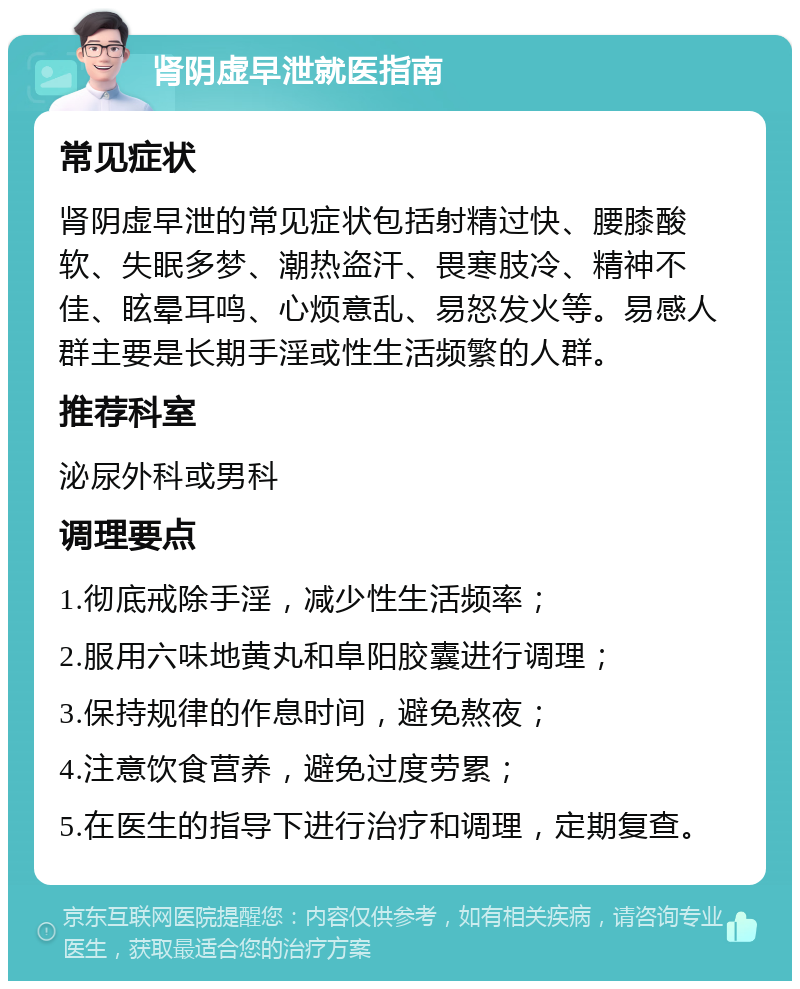 肾阴虚早泄就医指南 常见症状 肾阴虚早泄的常见症状包括射精过快、腰膝酸软、失眠多梦、潮热盗汗、畏寒肢冷、精神不佳、眩晕耳鸣、心烦意乱、易怒发火等。易感人群主要是长期手淫或性生活频繁的人群。 推荐科室 泌尿外科或男科 调理要点 1.彻底戒除手淫，减少性生活频率； 2.服用六味地黄丸和阜阳胶囊进行调理； 3.保持规律的作息时间，避免熬夜； 4.注意饮食营养，避免过度劳累； 5.在医生的指导下进行治疗和调理，定期复查。