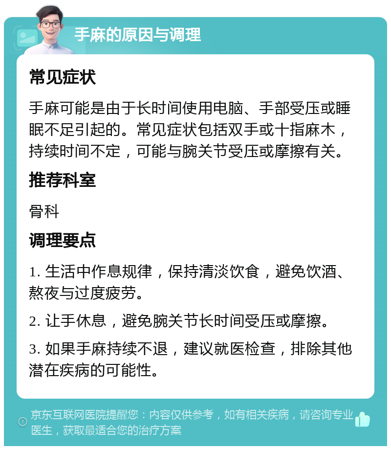 手麻的原因与调理 常见症状 手麻可能是由于长时间使用电脑、手部受压或睡眠不足引起的。常见症状包括双手或十指麻木，持续时间不定，可能与腕关节受压或摩擦有关。 推荐科室 骨科 调理要点 1. 生活中作息规律，保持清淡饮食，避免饮酒、熬夜与过度疲劳。 2. 让手休息，避免腕关节长时间受压或摩擦。 3. 如果手麻持续不退，建议就医检查，排除其他潜在疾病的可能性。