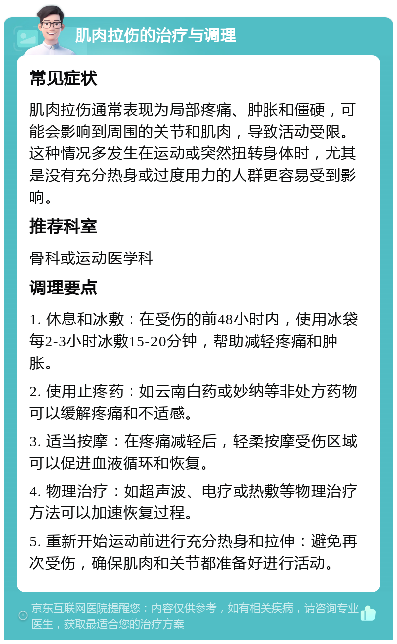 肌肉拉伤的治疗与调理 常见症状 肌肉拉伤通常表现为局部疼痛、肿胀和僵硬，可能会影响到周围的关节和肌肉，导致活动受限。这种情况多发生在运动或突然扭转身体时，尤其是没有充分热身或过度用力的人群更容易受到影响。 推荐科室 骨科或运动医学科 调理要点 1. 休息和冰敷：在受伤的前48小时内，使用冰袋每2-3小时冰敷15-20分钟，帮助减轻疼痛和肿胀。 2. 使用止疼药：如云南白药或妙纳等非处方药物可以缓解疼痛和不适感。 3. 适当按摩：在疼痛减轻后，轻柔按摩受伤区域可以促进血液循环和恢复。 4. 物理治疗：如超声波、电疗或热敷等物理治疗方法可以加速恢复过程。 5. 重新开始运动前进行充分热身和拉伸：避免再次受伤，确保肌肉和关节都准备好进行活动。