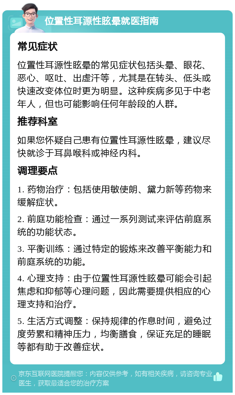 位置性耳源性眩晕就医指南 常见症状 位置性耳源性眩晕的常见症状包括头晕、眼花、恶心、呕吐、出虚汗等，尤其是在转头、低头或快速改变体位时更为明显。这种疾病多见于中老年人，但也可能影响任何年龄段的人群。 推荐科室 如果您怀疑自己患有位置性耳源性眩晕，建议尽快就诊于耳鼻喉科或神经内科。 调理要点 1. 药物治疗：包括使用敏使朗、黛力新等药物来缓解症状。 2. 前庭功能检查：通过一系列测试来评估前庭系统的功能状态。 3. 平衡训练：通过特定的锻炼来改善平衡能力和前庭系统的功能。 4. 心理支持：由于位置性耳源性眩晕可能会引起焦虑和抑郁等心理问题，因此需要提供相应的心理支持和治疗。 5. 生活方式调整：保持规律的作息时间，避免过度劳累和精神压力，均衡膳食，保证充足的睡眠等都有助于改善症状。