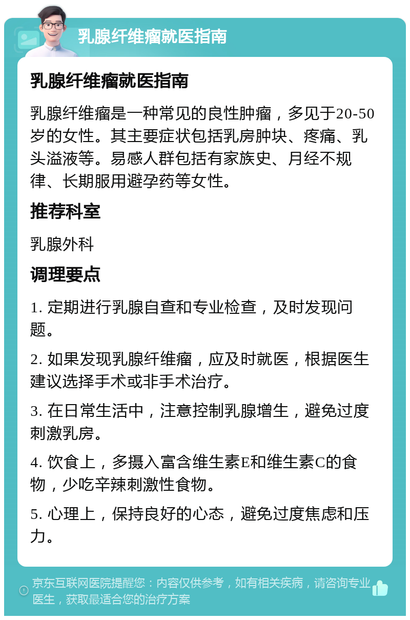 乳腺纤维瘤就医指南 乳腺纤维瘤就医指南 乳腺纤维瘤是一种常见的良性肿瘤，多见于20-50岁的女性。其主要症状包括乳房肿块、疼痛、乳头溢液等。易感人群包括有家族史、月经不规律、长期服用避孕药等女性。 推荐科室 乳腺外科 调理要点 1. 定期进行乳腺自查和专业检查，及时发现问题。 2. 如果发现乳腺纤维瘤，应及时就医，根据医生建议选择手术或非手术治疗。 3. 在日常生活中，注意控制乳腺增生，避免过度刺激乳房。 4. 饮食上，多摄入富含维生素E和维生素C的食物，少吃辛辣刺激性食物。 5. 心理上，保持良好的心态，避免过度焦虑和压力。