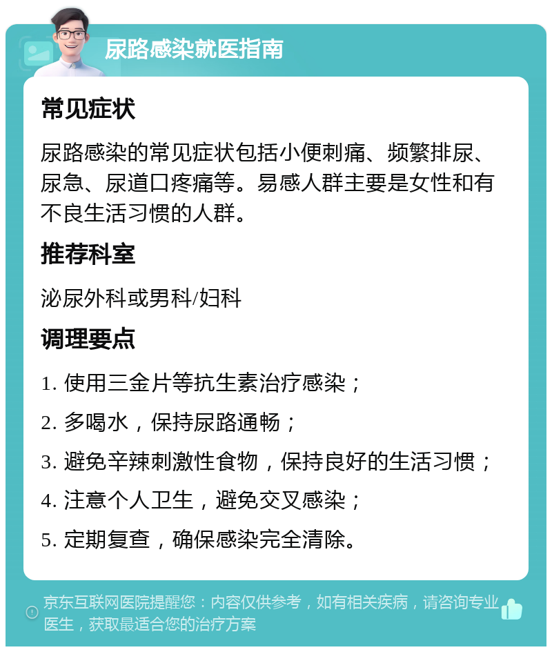 尿路感染就医指南 常见症状 尿路感染的常见症状包括小便刺痛、频繁排尿、尿急、尿道口疼痛等。易感人群主要是女性和有不良生活习惯的人群。 推荐科室 泌尿外科或男科/妇科 调理要点 1. 使用三金片等抗生素治疗感染； 2. 多喝水，保持尿路通畅； 3. 避免辛辣刺激性食物，保持良好的生活习惯； 4. 注意个人卫生，避免交叉感染； 5. 定期复查，确保感染完全清除。