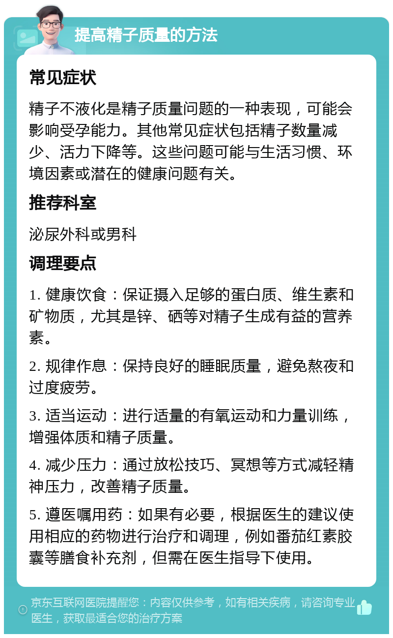 提高精子质量的方法 常见症状 精子不液化是精子质量问题的一种表现，可能会影响受孕能力。其他常见症状包括精子数量减少、活力下降等。这些问题可能与生活习惯、环境因素或潜在的健康问题有关。 推荐科室 泌尿外科或男科 调理要点 1. 健康饮食：保证摄入足够的蛋白质、维生素和矿物质，尤其是锌、硒等对精子生成有益的营养素。 2. 规律作息：保持良好的睡眠质量，避免熬夜和过度疲劳。 3. 适当运动：进行适量的有氧运动和力量训练，增强体质和精子质量。 4. 减少压力：通过放松技巧、冥想等方式减轻精神压力，改善精子质量。 5. 遵医嘱用药：如果有必要，根据医生的建议使用相应的药物进行治疗和调理，例如番茄红素胶囊等膳食补充剂，但需在医生指导下使用。