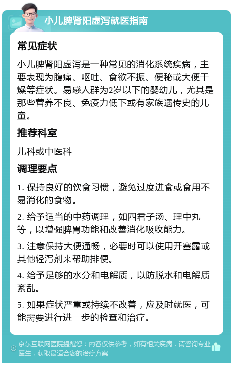 小儿脾肾阳虚泻就医指南 常见症状 小儿脾肾阳虚泻是一种常见的消化系统疾病，主要表现为腹痛、呕吐、食欲不振、便秘或大便干燥等症状。易感人群为2岁以下的婴幼儿，尤其是那些营养不良、免疫力低下或有家族遗传史的儿童。 推荐科室 儿科或中医科 调理要点 1. 保持良好的饮食习惯，避免过度进食或食用不易消化的食物。 2. 给予适当的中药调理，如四君子汤、理中丸等，以增强脾胃功能和改善消化吸收能力。 3. 注意保持大便通畅，必要时可以使用开塞露或其他轻泻剂来帮助排便。 4. 给予足够的水分和电解质，以防脱水和电解质紊乱。 5. 如果症状严重或持续不改善，应及时就医，可能需要进行进一步的检查和治疗。