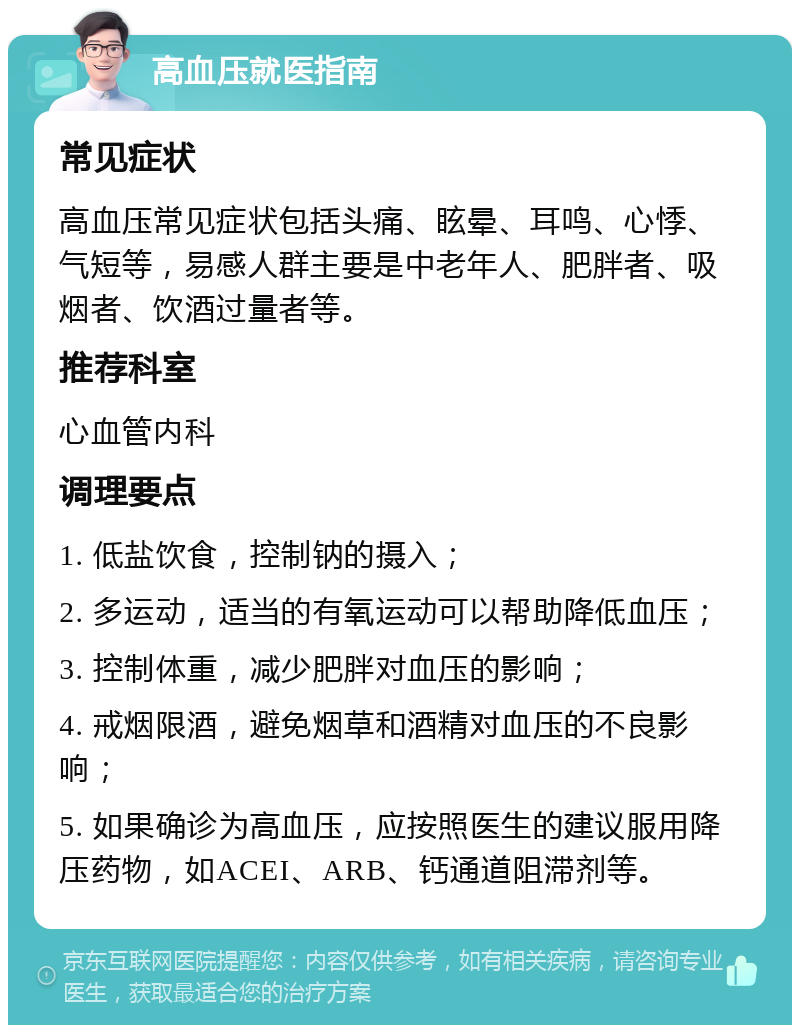 高血压就医指南 常见症状 高血压常见症状包括头痛、眩晕、耳鸣、心悸、气短等，易感人群主要是中老年人、肥胖者、吸烟者、饮酒过量者等。 推荐科室 心血管内科 调理要点 1. 低盐饮食，控制钠的摄入； 2. 多运动，适当的有氧运动可以帮助降低血压； 3. 控制体重，减少肥胖对血压的影响； 4. 戒烟限酒，避免烟草和酒精对血压的不良影响； 5. 如果确诊为高血压，应按照医生的建议服用降压药物，如ACEI、ARB、钙通道阻滞剂等。