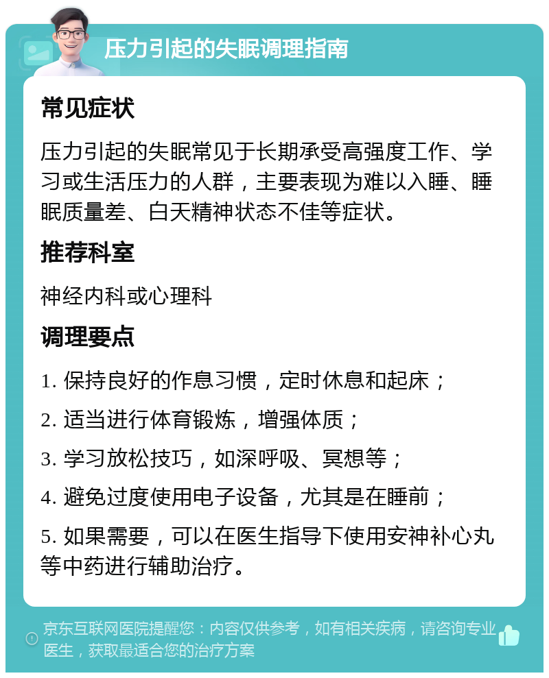 压力引起的失眠调理指南 常见症状 压力引起的失眠常见于长期承受高强度工作、学习或生活压力的人群，主要表现为难以入睡、睡眠质量差、白天精神状态不佳等症状。 推荐科室 神经内科或心理科 调理要点 1. 保持良好的作息习惯，定时休息和起床； 2. 适当进行体育锻炼，增强体质； 3. 学习放松技巧，如深呼吸、冥想等； 4. 避免过度使用电子设备，尤其是在睡前； 5. 如果需要，可以在医生指导下使用安神补心丸等中药进行辅助治疗。