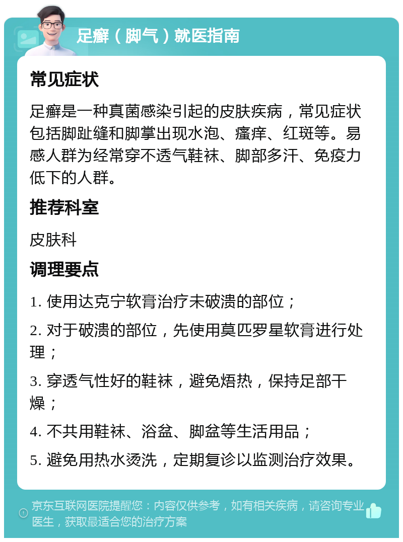 足癣（脚气）就医指南 常见症状 足癣是一种真菌感染引起的皮肤疾病，常见症状包括脚趾缝和脚掌出现水泡、瘙痒、红斑等。易感人群为经常穿不透气鞋袜、脚部多汗、免疫力低下的人群。 推荐科室 皮肤科 调理要点 1. 使用达克宁软膏治疗未破溃的部位； 2. 对于破溃的部位，先使用莫匹罗星软膏进行处理； 3. 穿透气性好的鞋袜，避免焐热，保持足部干燥； 4. 不共用鞋袜、浴盆、脚盆等生活用品； 5. 避免用热水烫洗，定期复诊以监测治疗效果。