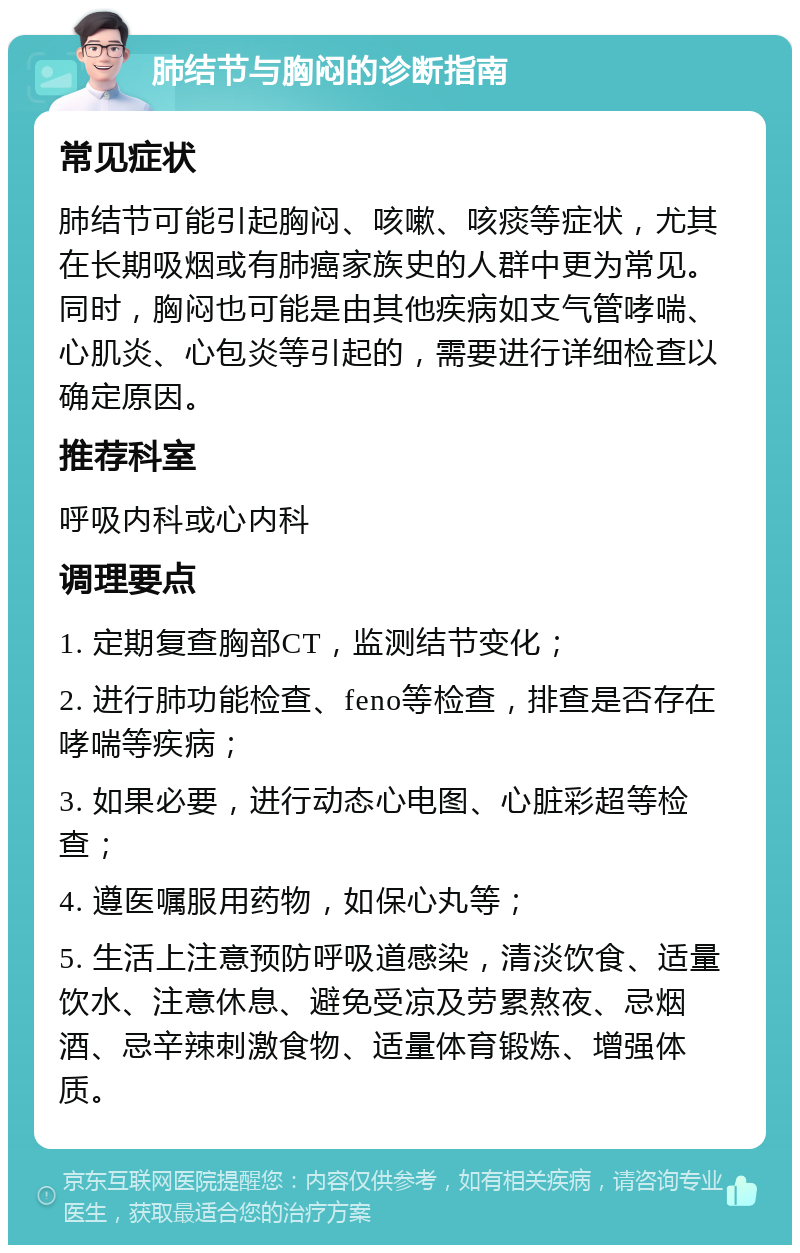 肺结节与胸闷的诊断指南 常见症状 肺结节可能引起胸闷、咳嗽、咳痰等症状，尤其在长期吸烟或有肺癌家族史的人群中更为常见。同时，胸闷也可能是由其他疾病如支气管哮喘、心肌炎、心包炎等引起的，需要进行详细检查以确定原因。 推荐科室 呼吸内科或心内科 调理要点 1. 定期复查胸部CT，监测结节变化； 2. 进行肺功能检查、feno等检查，排查是否存在哮喘等疾病； 3. 如果必要，进行动态心电图、心脏彩超等检查； 4. 遵医嘱服用药物，如保心丸等； 5. 生活上注意预防呼吸道感染，清淡饮食、适量饮水、注意休息、避免受凉及劳累熬夜、忌烟酒、忌辛辣刺激食物、适量体育锻炼、增强体质。