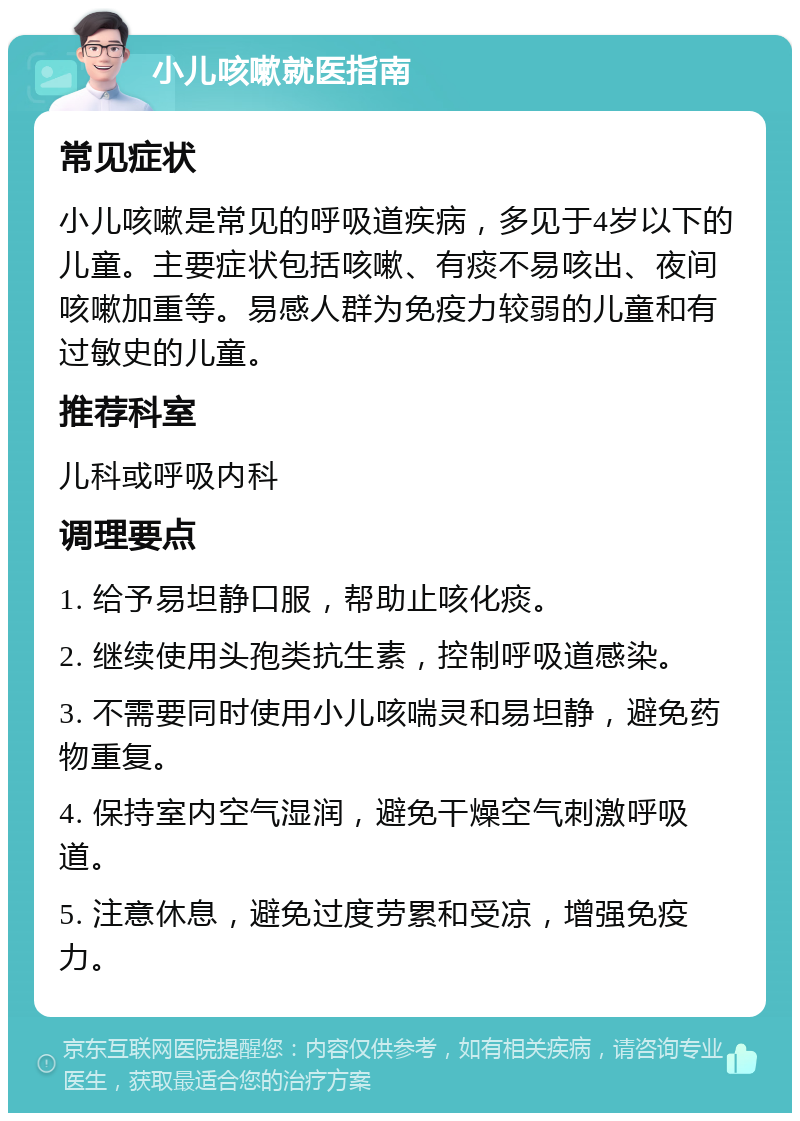 小儿咳嗽就医指南 常见症状 小儿咳嗽是常见的呼吸道疾病，多见于4岁以下的儿童。主要症状包括咳嗽、有痰不易咳出、夜间咳嗽加重等。易感人群为免疫力较弱的儿童和有过敏史的儿童。 推荐科室 儿科或呼吸内科 调理要点 1. 给予易坦静口服，帮助止咳化痰。 2. 继续使用头孢类抗生素，控制呼吸道感染。 3. 不需要同时使用小儿咳喘灵和易坦静，避免药物重复。 4. 保持室内空气湿润，避免干燥空气刺激呼吸道。 5. 注意休息，避免过度劳累和受凉，增强免疫力。