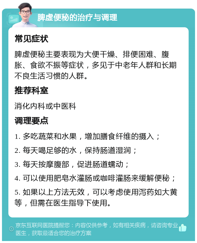 脾虚便秘的治疗与调理 常见症状 脾虚便秘主要表现为大便干燥、排便困难、腹胀、食欲不振等症状，多见于中老年人群和长期不良生活习惯的人群。 推荐科室 消化内科或中医科 调理要点 1. 多吃蔬菜和水果，增加膳食纤维的摄入； 2. 每天喝足够的水，保持肠道湿润； 3. 每天按摩腹部，促进肠道蠕动； 4. 可以使用肥皂水灌肠或咖啡灌肠来缓解便秘； 5. 如果以上方法无效，可以考虑使用泻药如大黄等，但需在医生指导下使用。