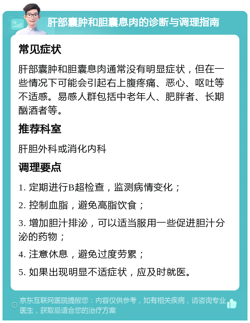 肝部囊肿和胆囊息肉的诊断与调理指南 常见症状 肝部囊肿和胆囊息肉通常没有明显症状，但在一些情况下可能会引起右上腹疼痛、恶心、呕吐等不适感。易感人群包括中老年人、肥胖者、长期酗酒者等。 推荐科室 肝胆外科或消化内科 调理要点 1. 定期进行B超检查，监测病情变化； 2. 控制血脂，避免高脂饮食； 3. 增加胆汁排泌，可以适当服用一些促进胆汁分泌的药物； 4. 注意休息，避免过度劳累； 5. 如果出现明显不适症状，应及时就医。