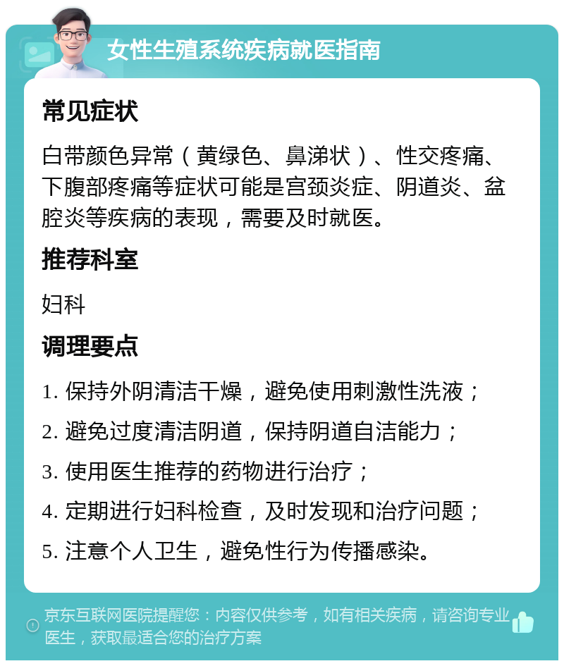 女性生殖系统疾病就医指南 常见症状 白带颜色异常（黄绿色、鼻涕状）、性交疼痛、下腹部疼痛等症状可能是宫颈炎症、阴道炎、盆腔炎等疾病的表现，需要及时就医。 推荐科室 妇科 调理要点 1. 保持外阴清洁干燥，避免使用刺激性洗液； 2. 避免过度清洁阴道，保持阴道自洁能力； 3. 使用医生推荐的药物进行治疗； 4. 定期进行妇科检查，及时发现和治疗问题； 5. 注意个人卫生，避免性行为传播感染。