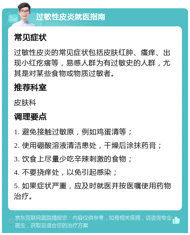 过敏性皮炎就医指南 常见症状 过敏性皮炎的常见症状包括皮肤红肿、瘙痒、出现小红疙瘩等，易感人群为有过敏史的人群，尤其是对某些食物或物质过敏者。 推荐科室 皮肤科 调理要点 1. 避免接触过敏原，例如鸡蛋清等； 2. 使用硼酸溶液清洁患处，干燥后涂抹药膏； 3. 饮食上尽量少吃辛辣刺激的食物； 4. 不要挠痒处，以免引起感染； 5. 如果症状严重，应及时就医并按医嘱使用药物治疗。