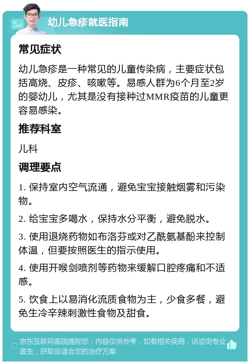 幼儿急疹就医指南 常见症状 幼儿急疹是一种常见的儿童传染病，主要症状包括高烧、皮疹、咳嗽等。易感人群为6个月至2岁的婴幼儿，尤其是没有接种过MMR疫苗的儿童更容易感染。 推荐科室 儿科 调理要点 1. 保持室内空气流通，避免宝宝接触烟雾和污染物。 2. 给宝宝多喝水，保持水分平衡，避免脱水。 3. 使用退烧药物如布洛芬或对乙酰氨基酚来控制体温，但要按照医生的指示使用。 4. 使用开喉剑喷剂等药物来缓解口腔疼痛和不适感。 5. 饮食上以易消化流质食物为主，少食多餐，避免生冷辛辣刺激性食物及甜食。