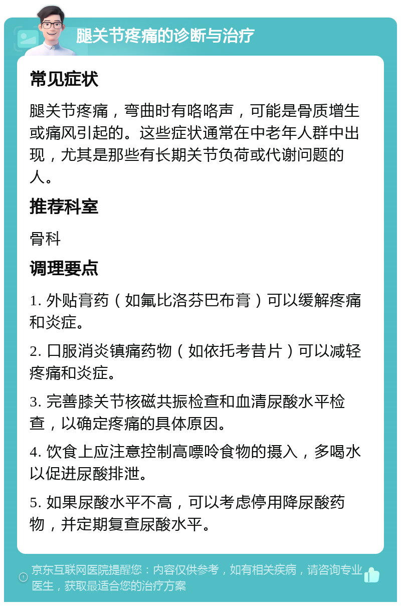 腿关节疼痛的诊断与治疗 常见症状 腿关节疼痛，弯曲时有咯咯声，可能是骨质增生或痛风引起的。这些症状通常在中老年人群中出现，尤其是那些有长期关节负荷或代谢问题的人。 推荐科室 骨科 调理要点 1. 外贴膏药（如氟比洛芬巴布膏）可以缓解疼痛和炎症。 2. 口服消炎镇痛药物（如依托考昔片）可以减轻疼痛和炎症。 3. 完善膝关节核磁共振检查和血清尿酸水平检查，以确定疼痛的具体原因。 4. 饮食上应注意控制高嘌呤食物的摄入，多喝水以促进尿酸排泄。 5. 如果尿酸水平不高，可以考虑停用降尿酸药物，并定期复查尿酸水平。