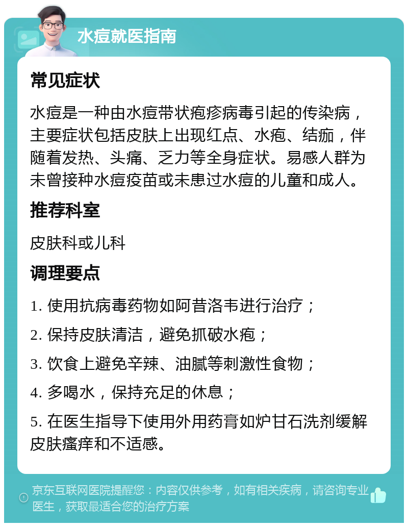 水痘就医指南 常见症状 水痘是一种由水痘带状疱疹病毒引起的传染病，主要症状包括皮肤上出现红点、水疱、结痂，伴随着发热、头痛、乏力等全身症状。易感人群为未曾接种水痘疫苗或未患过水痘的儿童和成人。 推荐科室 皮肤科或儿科 调理要点 1. 使用抗病毒药物如阿昔洛韦进行治疗； 2. 保持皮肤清洁，避免抓破水疱； 3. 饮食上避免辛辣、油腻等刺激性食物； 4. 多喝水，保持充足的休息； 5. 在医生指导下使用外用药膏如炉甘石洗剂缓解皮肤瘙痒和不适感。