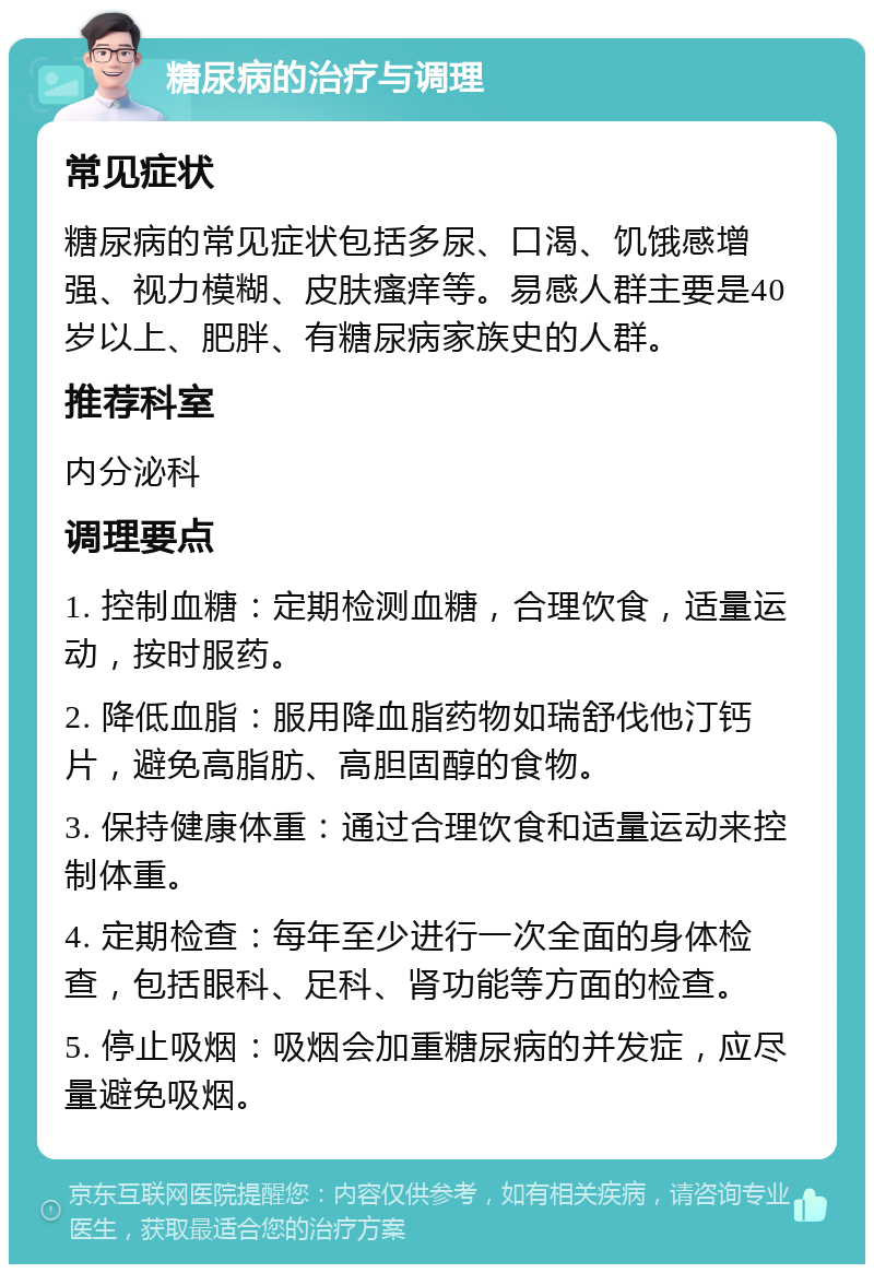 糖尿病的治疗与调理 常见症状 糖尿病的常见症状包括多尿、口渴、饥饿感增强、视力模糊、皮肤瘙痒等。易感人群主要是40岁以上、肥胖、有糖尿病家族史的人群。 推荐科室 内分泌科 调理要点 1. 控制血糖：定期检测血糖，合理饮食，适量运动，按时服药。 2. 降低血脂：服用降血脂药物如瑞舒伐他汀钙片，避免高脂肪、高胆固醇的食物。 3. 保持健康体重：通过合理饮食和适量运动来控制体重。 4. 定期检查：每年至少进行一次全面的身体检查，包括眼科、足科、肾功能等方面的检查。 5. 停止吸烟：吸烟会加重糖尿病的并发症，应尽量避免吸烟。