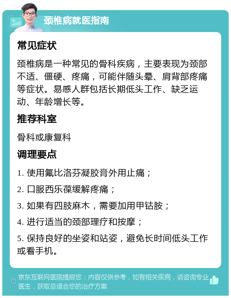 颈椎病就医指南 常见症状 颈椎病是一种常见的骨科疾病，主要表现为颈部不适、僵硬、疼痛，可能伴随头晕、肩背部疼痛等症状。易感人群包括长期低头工作、缺乏运动、年龄增长等。 推荐科室 骨科或康复科 调理要点 1. 使用氟比洛芬凝胶膏外用止痛； 2. 口服西乐葆缓解疼痛； 3. 如果有四肢麻木，需要加用甲钴胺； 4. 进行适当的颈部理疗和按摩； 5. 保持良好的坐姿和站姿，避免长时间低头工作或看手机。