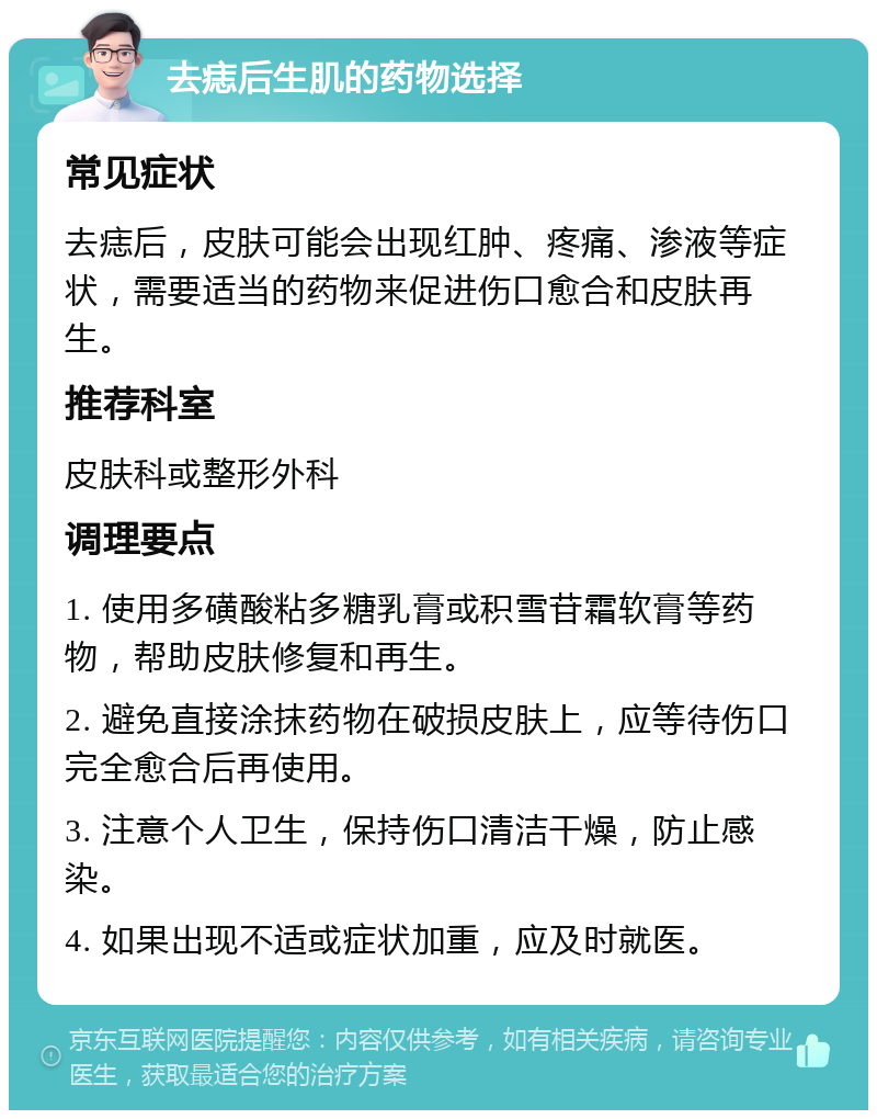 去痣后生肌的药物选择 常见症状 去痣后，皮肤可能会出现红肿、疼痛、渗液等症状，需要适当的药物来促进伤口愈合和皮肤再生。 推荐科室 皮肤科或整形外科 调理要点 1. 使用多磺酸粘多糖乳膏或积雪苷霜软膏等药物，帮助皮肤修复和再生。 2. 避免直接涂抹药物在破损皮肤上，应等待伤口完全愈合后再使用。 3. 注意个人卫生，保持伤口清洁干燥，防止感染。 4. 如果出现不适或症状加重，应及时就医。