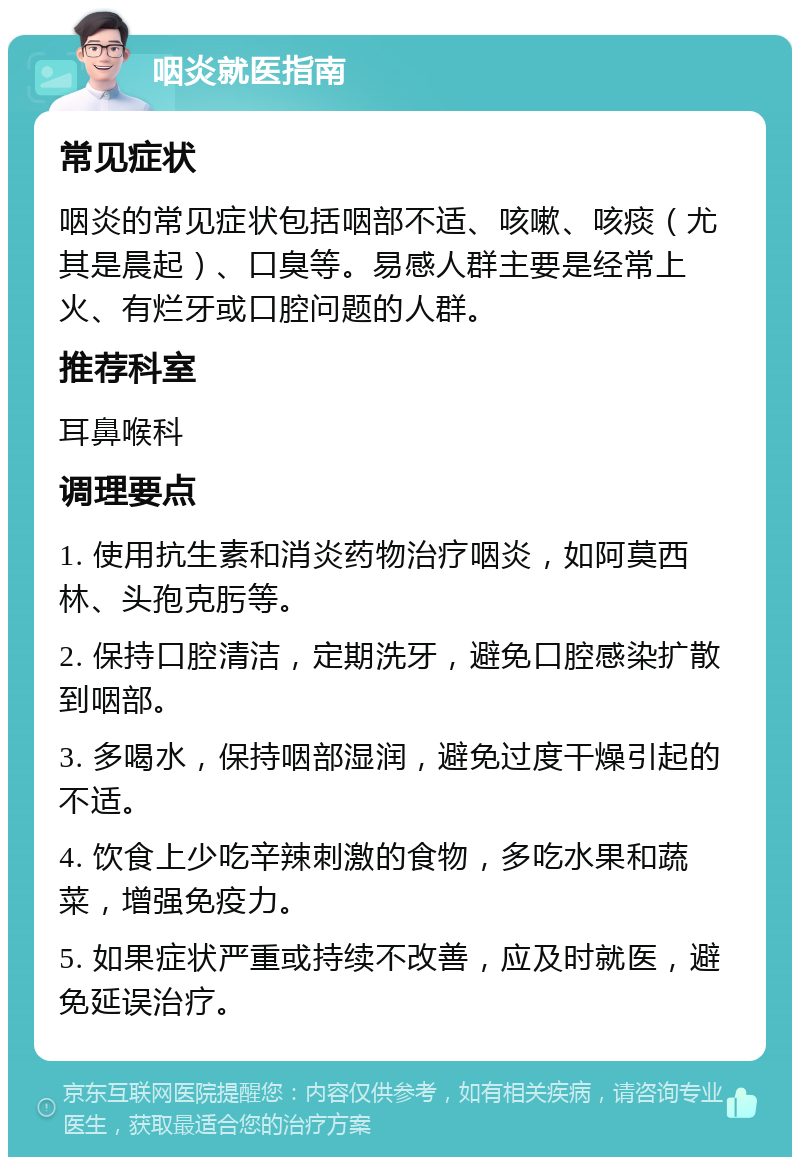 咽炎就医指南 常见症状 咽炎的常见症状包括咽部不适、咳嗽、咳痰（尤其是晨起）、口臭等。易感人群主要是经常上火、有烂牙或口腔问题的人群。 推荐科室 耳鼻喉科 调理要点 1. 使用抗生素和消炎药物治疗咽炎，如阿莫西林、头孢克肟等。 2. 保持口腔清洁，定期洗牙，避免口腔感染扩散到咽部。 3. 多喝水，保持咽部湿润，避免过度干燥引起的不适。 4. 饮食上少吃辛辣刺激的食物，多吃水果和蔬菜，增强免疫力。 5. 如果症状严重或持续不改善，应及时就医，避免延误治疗。