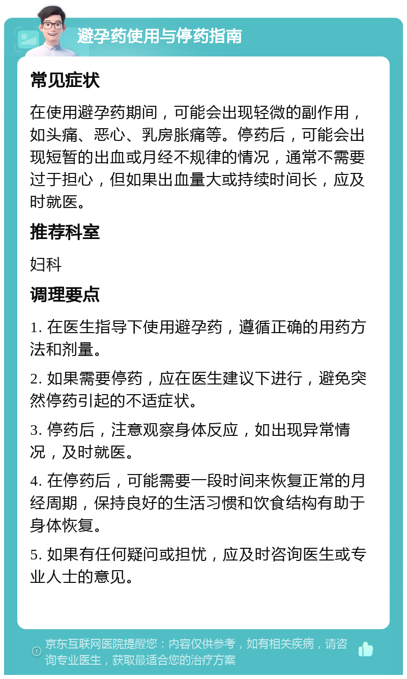 避孕药使用与停药指南 常见症状 在使用避孕药期间，可能会出现轻微的副作用，如头痛、恶心、乳房胀痛等。停药后，可能会出现短暂的出血或月经不规律的情况，通常不需要过于担心，但如果出血量大或持续时间长，应及时就医。 推荐科室 妇科 调理要点 1. 在医生指导下使用避孕药，遵循正确的用药方法和剂量。 2. 如果需要停药，应在医生建议下进行，避免突然停药引起的不适症状。 3. 停药后，注意观察身体反应，如出现异常情况，及时就医。 4. 在停药后，可能需要一段时间来恢复正常的月经周期，保持良好的生活习惯和饮食结构有助于身体恢复。 5. 如果有任何疑问或担忧，应及时咨询医生或专业人士的意见。