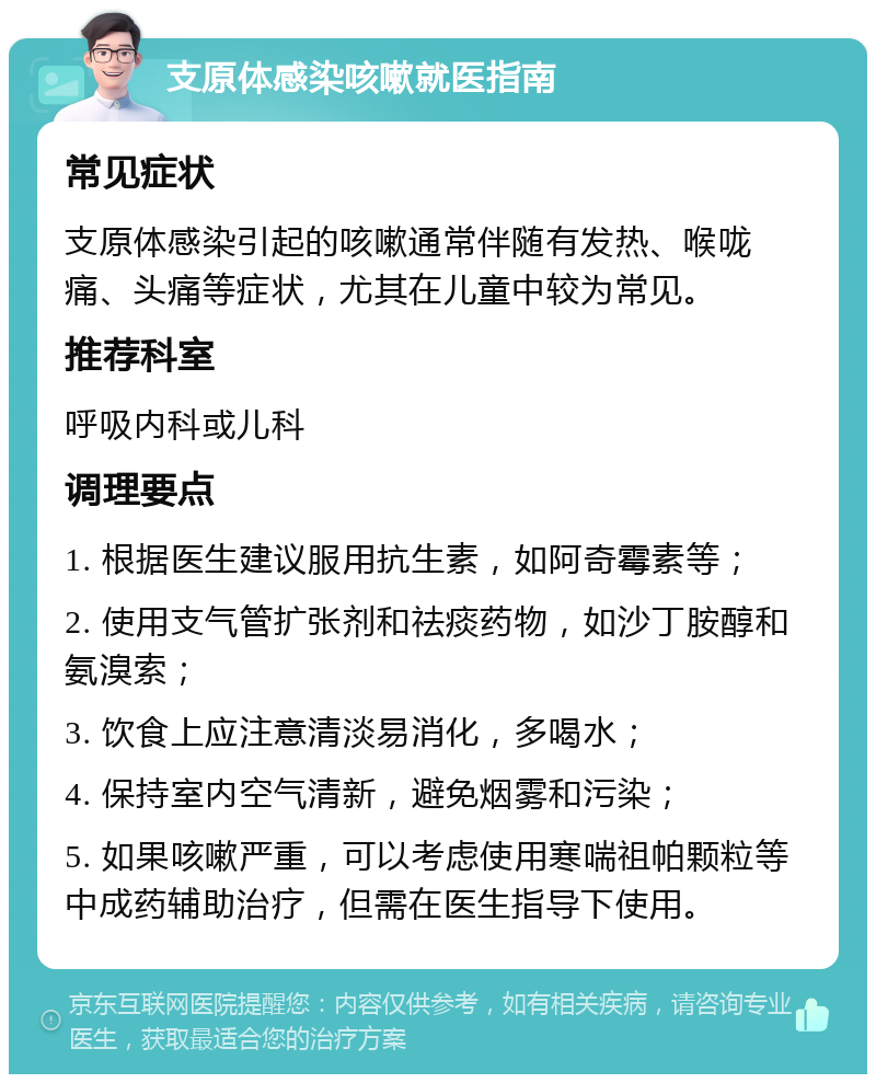 支原体感染咳嗽就医指南 常见症状 支原体感染引起的咳嗽通常伴随有发热、喉咙痛、头痛等症状，尤其在儿童中较为常见。 推荐科室 呼吸内科或儿科 调理要点 1. 根据医生建议服用抗生素，如阿奇霉素等； 2. 使用支气管扩张剂和祛痰药物，如沙丁胺醇和氨溴索； 3. 饮食上应注意清淡易消化，多喝水； 4. 保持室内空气清新，避免烟雾和污染； 5. 如果咳嗽严重，可以考虑使用寒喘祖帕颗粒等中成药辅助治疗，但需在医生指导下使用。