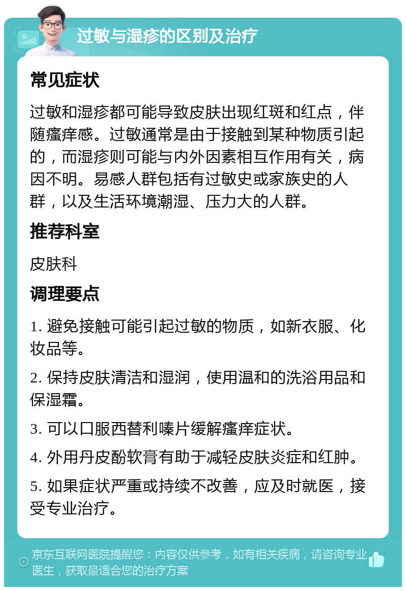 过敏与湿疹的区别及治疗 常见症状 过敏和湿疹都可能导致皮肤出现红斑和红点，伴随瘙痒感。过敏通常是由于接触到某种物质引起的，而湿疹则可能与内外因素相互作用有关，病因不明。易感人群包括有过敏史或家族史的人群，以及生活环境潮湿、压力大的人群。 推荐科室 皮肤科 调理要点 1. 避免接触可能引起过敏的物质，如新衣服、化妆品等。 2. 保持皮肤清洁和湿润，使用温和的洗浴用品和保湿霜。 3. 可以口服西替利嗪片缓解瘙痒症状。 4. 外用丹皮酚软膏有助于减轻皮肤炎症和红肿。 5. 如果症状严重或持续不改善，应及时就医，接受专业治疗。