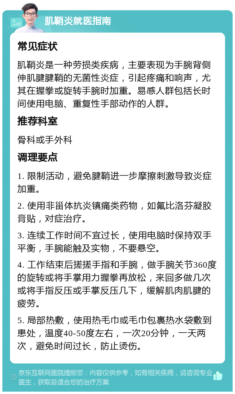 肌鞘炎就医指南 常见症状 肌鞘炎是一种劳损类疾病，主要表现为手腕背侧伸肌腱腱鞘的无菌性炎症，引起疼痛和响声，尤其在握拳或旋转手腕时加重。易感人群包括长时间使用电脑、重复性手部动作的人群。 推荐科室 骨科或手外科 调理要点 1. 限制活动，避免腱鞘进一步摩擦刺激导致炎症加重。 2. 使用非甾体抗炎镇痛类药物，如氟比洛芬凝胶膏贴，对症治疗。 3. 连续工作时间不宜过长，使用电脑时保持双手平衡，手腕能触及实物，不要悬空。 4. 工作结束后搓搓手指和手腕，做手腕关节360度的旋转或将手掌用力握拳再放松，来回多做几次或将手指反压或手掌反压几下，缓解肌肉肌腱的疲劳。 5. 局部热敷，使用热毛巾或毛巾包裹热水袋敷到患处，温度40-50度左右，一次20分钟，一天两次，避免时间过长，防止烫伤。