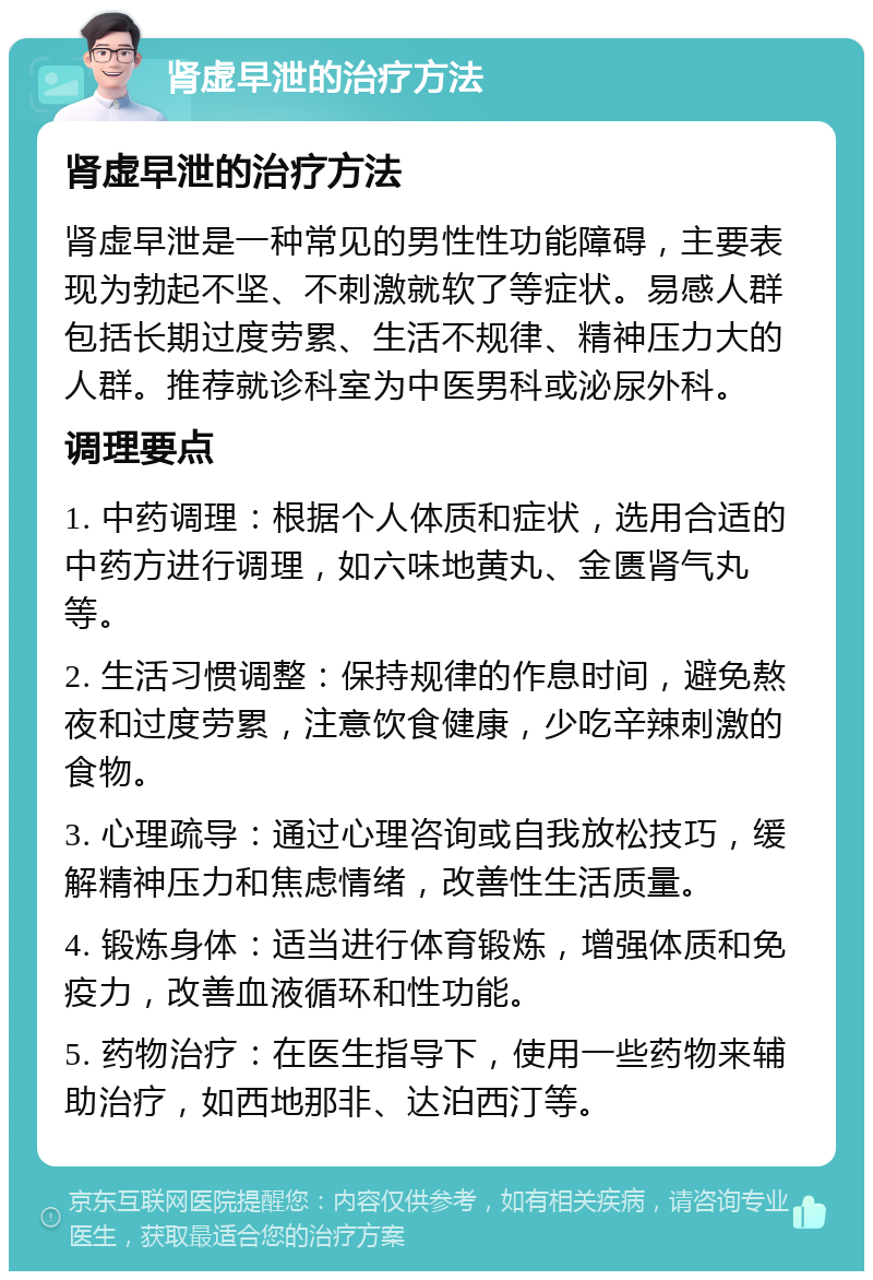 肾虚早泄的治疗方法 肾虚早泄的治疗方法 肾虚早泄是一种常见的男性性功能障碍，主要表现为勃起不坚、不刺激就软了等症状。易感人群包括长期过度劳累、生活不规律、精神压力大的人群。推荐就诊科室为中医男科或泌尿外科。 调理要点 1. 中药调理：根据个人体质和症状，选用合适的中药方进行调理，如六味地黄丸、金匮肾气丸等。 2. 生活习惯调整：保持规律的作息时间，避免熬夜和过度劳累，注意饮食健康，少吃辛辣刺激的食物。 3. 心理疏导：通过心理咨询或自我放松技巧，缓解精神压力和焦虑情绪，改善性生活质量。 4. 锻炼身体：适当进行体育锻炼，增强体质和免疫力，改善血液循环和性功能。 5. 药物治疗：在医生指导下，使用一些药物来辅助治疗，如西地那非、达泊西汀等。