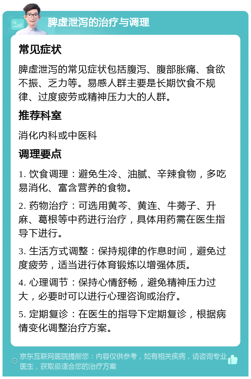 脾虚泄泻的治疗与调理 常见症状 脾虚泄泻的常见症状包括腹泻、腹部胀痛、食欲不振、乏力等。易感人群主要是长期饮食不规律、过度疲劳或精神压力大的人群。 推荐科室 消化内科或中医科 调理要点 1. 饮食调理：避免生冷、油腻、辛辣食物，多吃易消化、富含营养的食物。 2. 药物治疗：可选用黄芩、黄连、牛蒡子、升麻、葛根等中药进行治疗，具体用药需在医生指导下进行。 3. 生活方式调整：保持规律的作息时间，避免过度疲劳，适当进行体育锻炼以增强体质。 4. 心理调节：保持心情舒畅，避免精神压力过大，必要时可以进行心理咨询或治疗。 5. 定期复诊：在医生的指导下定期复诊，根据病情变化调整治疗方案。