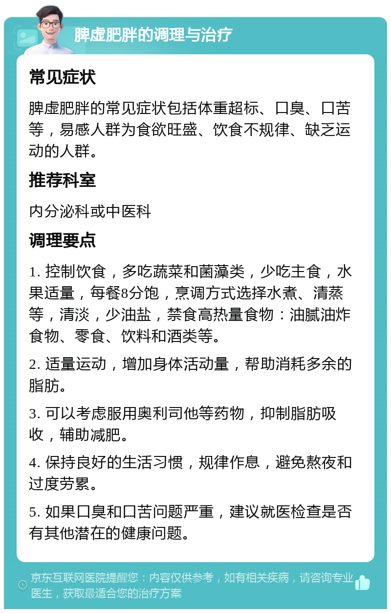 脾虚肥胖的调理与治疗 常见症状 脾虚肥胖的常见症状包括体重超标、口臭、口苦等，易感人群为食欲旺盛、饮食不规律、缺乏运动的人群。 推荐科室 内分泌科或中医科 调理要点 1. 控制饮食，多吃蔬菜和菌藻类，少吃主食，水果适量，每餐8分饱，烹调方式选择水煮、清蒸等，清淡，少油盐，禁食高热量食物：油腻油炸食物、零食、饮料和酒类等。 2. 适量运动，增加身体活动量，帮助消耗多余的脂肪。 3. 可以考虑服用奥利司他等药物，抑制脂肪吸收，辅助减肥。 4. 保持良好的生活习惯，规律作息，避免熬夜和过度劳累。 5. 如果口臭和口苦问题严重，建议就医检查是否有其他潜在的健康问题。