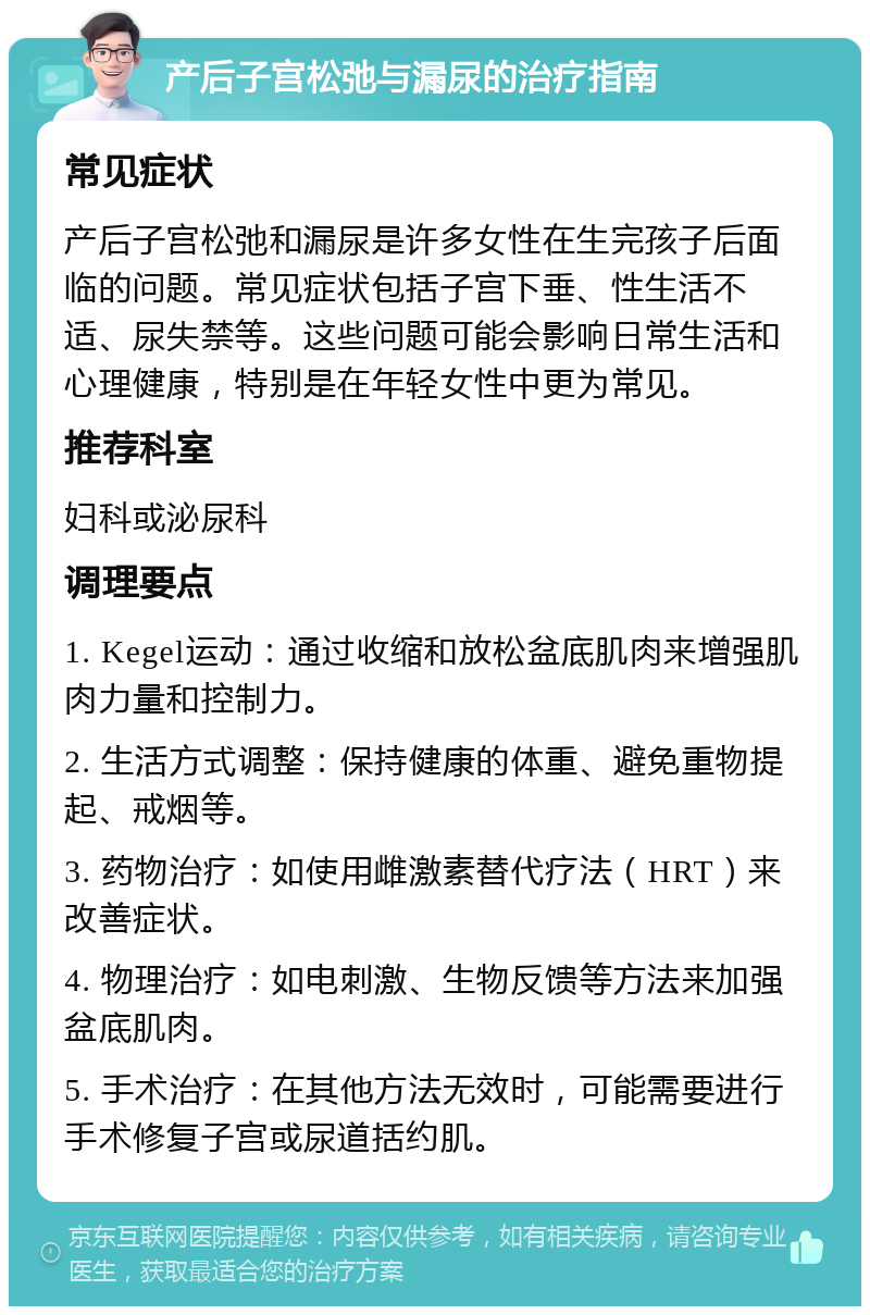 产后子宫松弛与漏尿的治疗指南 常见症状 产后子宫松弛和漏尿是许多女性在生完孩子后面临的问题。常见症状包括子宫下垂、性生活不适、尿失禁等。这些问题可能会影响日常生活和心理健康，特别是在年轻女性中更为常见。 推荐科室 妇科或泌尿科 调理要点 1. Kegel运动：通过收缩和放松盆底肌肉来增强肌肉力量和控制力。 2. 生活方式调整：保持健康的体重、避免重物提起、戒烟等。 3. 药物治疗：如使用雌激素替代疗法（HRT）来改善症状。 4. 物理治疗：如电刺激、生物反馈等方法来加强盆底肌肉。 5. 手术治疗：在其他方法无效时，可能需要进行手术修复子宫或尿道括约肌。