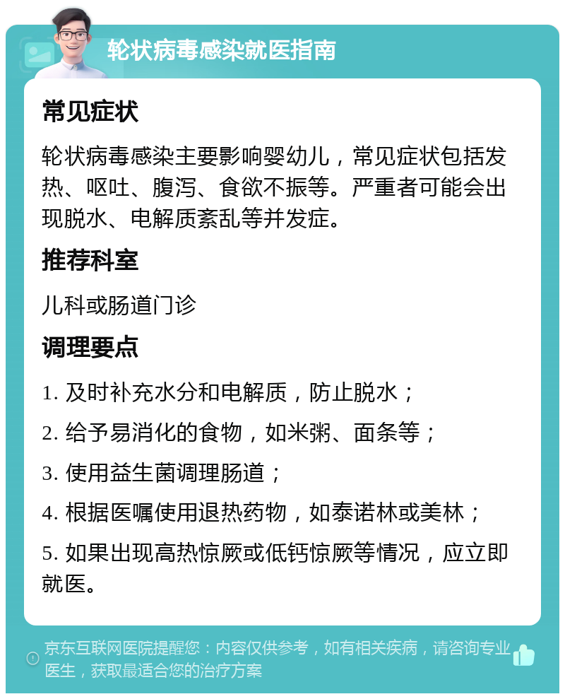 轮状病毒感染就医指南 常见症状 轮状病毒感染主要影响婴幼儿，常见症状包括发热、呕吐、腹泻、食欲不振等。严重者可能会出现脱水、电解质紊乱等并发症。 推荐科室 儿科或肠道门诊 调理要点 1. 及时补充水分和电解质，防止脱水； 2. 给予易消化的食物，如米粥、面条等； 3. 使用益生菌调理肠道； 4. 根据医嘱使用退热药物，如泰诺林或美林； 5. 如果出现高热惊厥或低钙惊厥等情况，应立即就医。