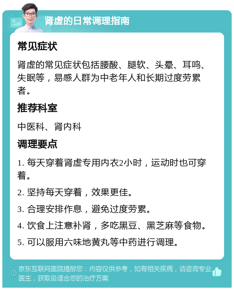 肾虚的日常调理指南 常见症状 肾虚的常见症状包括腰酸、腿软、头晕、耳鸣、失眠等，易感人群为中老年人和长期过度劳累者。 推荐科室 中医科、肾内科 调理要点 1. 每天穿着肾虚专用内衣2小时，运动时也可穿着。 2. 坚持每天穿着，效果更佳。 3. 合理安排作息，避免过度劳累。 4. 饮食上注意补肾，多吃黑豆、黑芝麻等食物。 5. 可以服用六味地黄丸等中药进行调理。