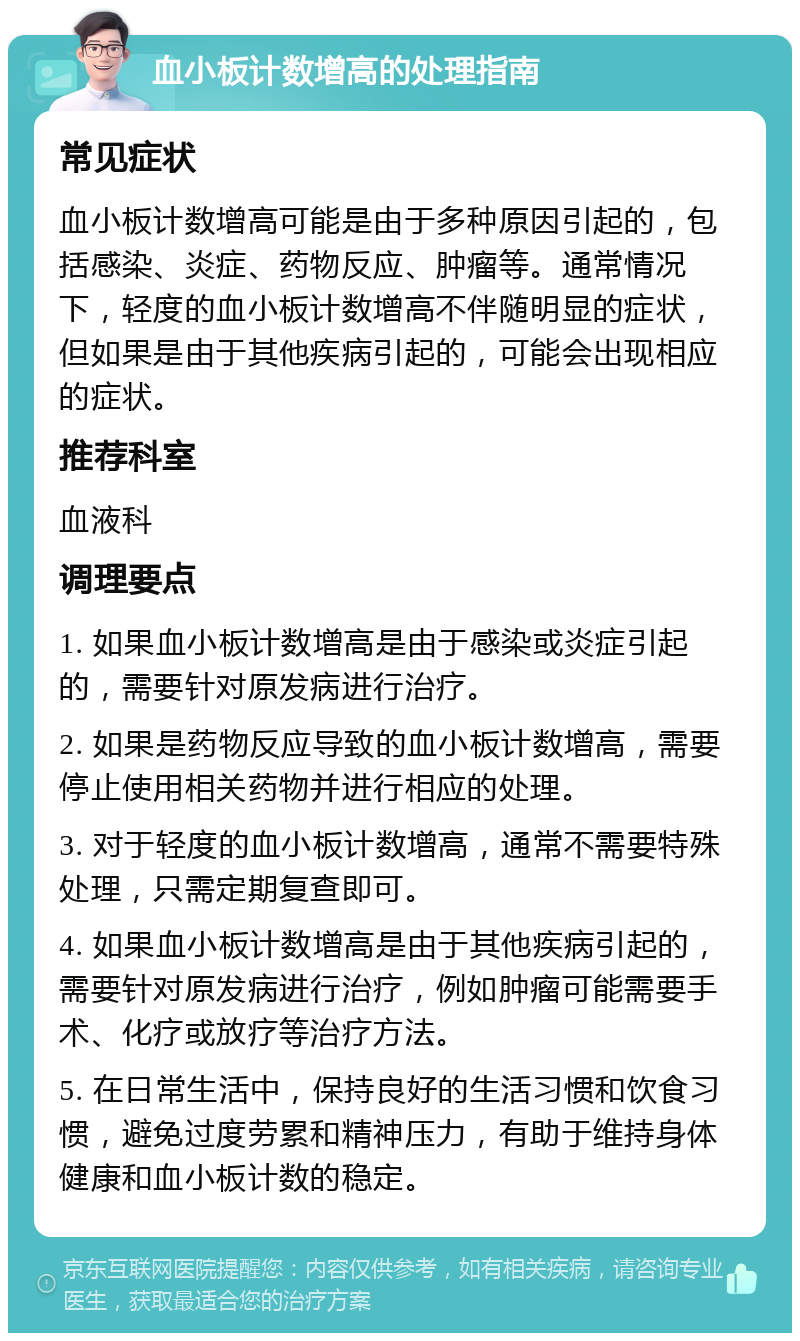 血小板计数增高的处理指南 常见症状 血小板计数增高可能是由于多种原因引起的，包括感染、炎症、药物反应、肿瘤等。通常情况下，轻度的血小板计数增高不伴随明显的症状，但如果是由于其他疾病引起的，可能会出现相应的症状。 推荐科室 血液科 调理要点 1. 如果血小板计数增高是由于感染或炎症引起的，需要针对原发病进行治疗。 2. 如果是药物反应导致的血小板计数增高，需要停止使用相关药物并进行相应的处理。 3. 对于轻度的血小板计数增高，通常不需要特殊处理，只需定期复查即可。 4. 如果血小板计数增高是由于其他疾病引起的，需要针对原发病进行治疗，例如肿瘤可能需要手术、化疗或放疗等治疗方法。 5. 在日常生活中，保持良好的生活习惯和饮食习惯，避免过度劳累和精神压力，有助于维持身体健康和血小板计数的稳定。