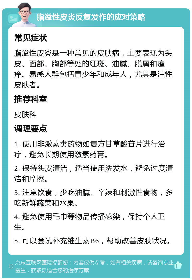 脂溢性皮炎反复发作的应对策略 常见症状 脂溢性皮炎是一种常见的皮肤病，主要表现为头皮、面部、胸部等处的红斑、油腻、脱屑和瘙痒。易感人群包括青少年和成年人，尤其是油性皮肤者。 推荐科室 皮肤科 调理要点 1. 使用非激素类药物如复方甘草酸苷片进行治疗，避免长期使用激素药膏。 2. 保持头皮清洁，适当使用洗发水，避免过度清洁和摩擦。 3. 注意饮食，少吃油腻、辛辣和刺激性食物，多吃新鲜蔬菜和水果。 4. 避免使用毛巾等物品传播感染，保持个人卫生。 5. 可以尝试补充维生素B6，帮助改善皮肤状况。