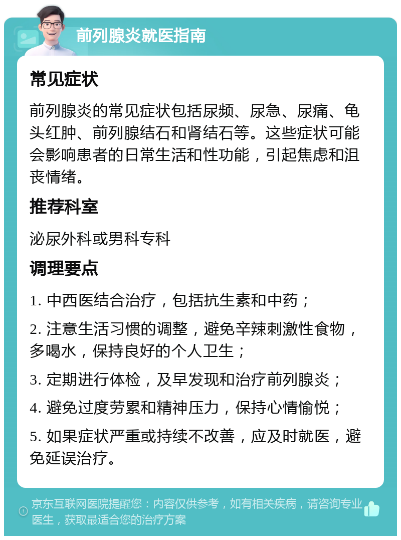 前列腺炎就医指南 常见症状 前列腺炎的常见症状包括尿频、尿急、尿痛、龟头红肿、前列腺结石和肾结石等。这些症状可能会影响患者的日常生活和性功能，引起焦虑和沮丧情绪。 推荐科室 泌尿外科或男科专科 调理要点 1. 中西医结合治疗，包括抗生素和中药； 2. 注意生活习惯的调整，避免辛辣刺激性食物，多喝水，保持良好的个人卫生； 3. 定期进行体检，及早发现和治疗前列腺炎； 4. 避免过度劳累和精神压力，保持心情愉悦； 5. 如果症状严重或持续不改善，应及时就医，避免延误治疗。