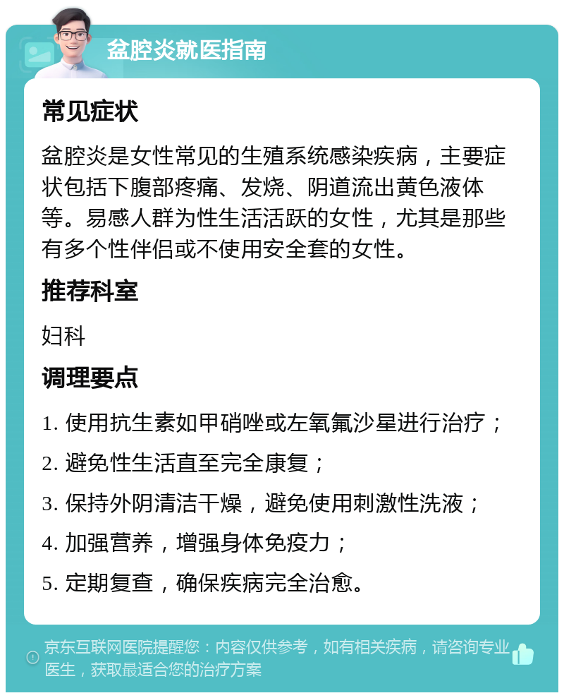 盆腔炎就医指南 常见症状 盆腔炎是女性常见的生殖系统感染疾病，主要症状包括下腹部疼痛、发烧、阴道流出黄色液体等。易感人群为性生活活跃的女性，尤其是那些有多个性伴侣或不使用安全套的女性。 推荐科室 妇科 调理要点 1. 使用抗生素如甲硝唑或左氧氟沙星进行治疗； 2. 避免性生活直至完全康复； 3. 保持外阴清洁干燥，避免使用刺激性洗液； 4. 加强营养，增强身体免疫力； 5. 定期复查，确保疾病完全治愈。