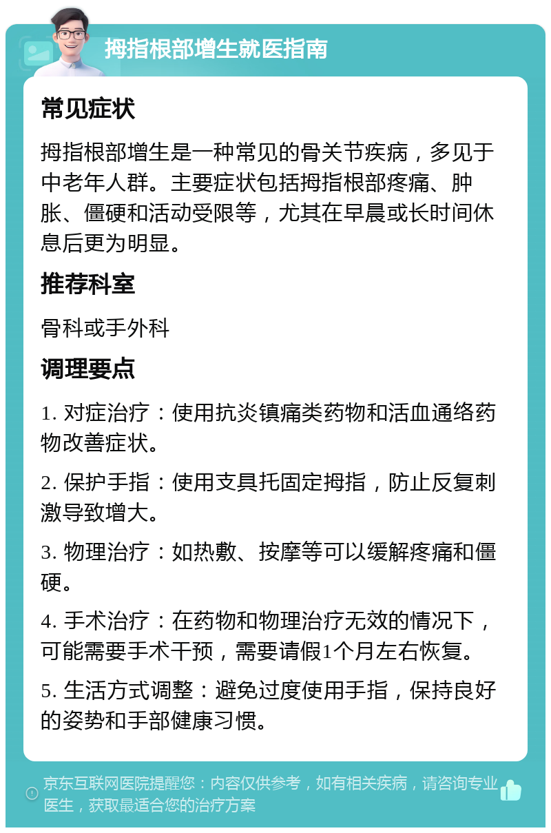 拇指根部增生就医指南 常见症状 拇指根部增生是一种常见的骨关节疾病，多见于中老年人群。主要症状包括拇指根部疼痛、肿胀、僵硬和活动受限等，尤其在早晨或长时间休息后更为明显。 推荐科室 骨科或手外科 调理要点 1. 对症治疗：使用抗炎镇痛类药物和活血通络药物改善症状。 2. 保护手指：使用支具托固定拇指，防止反复刺激导致增大。 3. 物理治疗：如热敷、按摩等可以缓解疼痛和僵硬。 4. 手术治疗：在药物和物理治疗无效的情况下，可能需要手术干预，需要请假1个月左右恢复。 5. 生活方式调整：避免过度使用手指，保持良好的姿势和手部健康习惯。