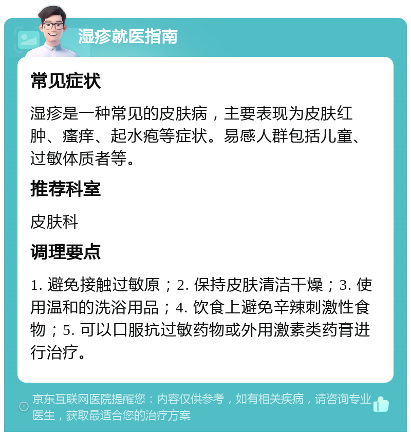 湿疹就医指南 常见症状 湿疹是一种常见的皮肤病，主要表现为皮肤红肿、瘙痒、起水疱等症状。易感人群包括儿童、过敏体质者等。 推荐科室 皮肤科 调理要点 1. 避免接触过敏原；2. 保持皮肤清洁干燥；3. 使用温和的洗浴用品；4. 饮食上避免辛辣刺激性食物；5. 可以口服抗过敏药物或外用激素类药膏进行治疗。