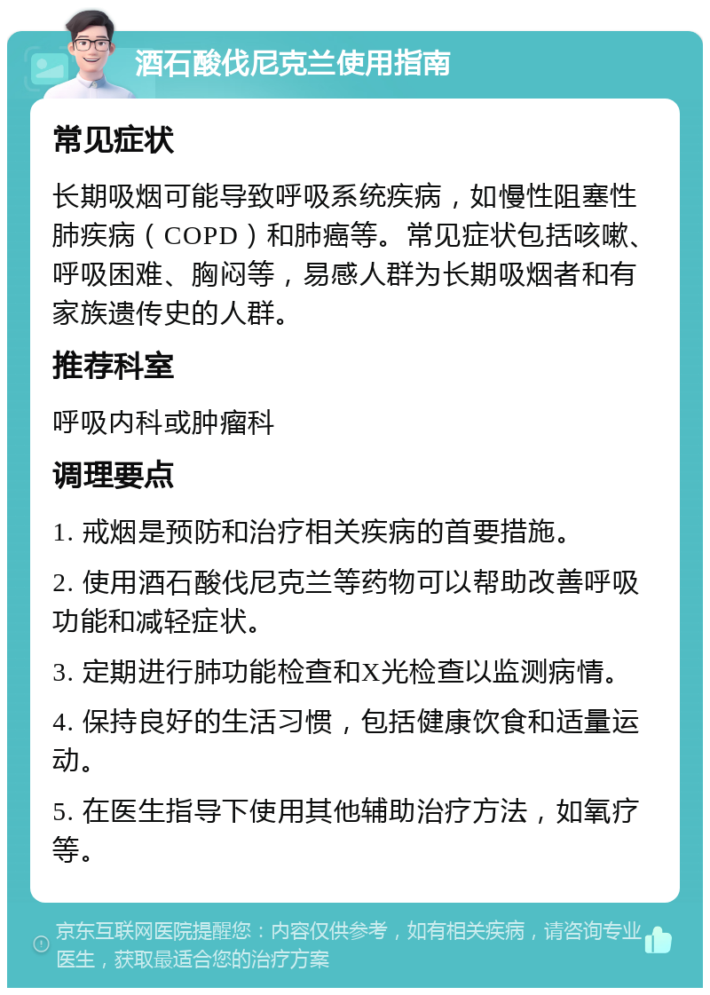 酒石酸伐尼克兰使用指南 常见症状 长期吸烟可能导致呼吸系统疾病，如慢性阻塞性肺疾病（COPD）和肺癌等。常见症状包括咳嗽、呼吸困难、胸闷等，易感人群为长期吸烟者和有家族遗传史的人群。 推荐科室 呼吸内科或肿瘤科 调理要点 1. 戒烟是预防和治疗相关疾病的首要措施。 2. 使用酒石酸伐尼克兰等药物可以帮助改善呼吸功能和减轻症状。 3. 定期进行肺功能检查和X光检查以监测病情。 4. 保持良好的生活习惯，包括健康饮食和适量运动。 5. 在医生指导下使用其他辅助治疗方法，如氧疗等。