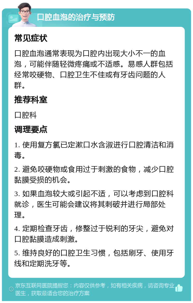 口腔血泡的治疗与预防 常见症状 口腔血泡通常表现为口腔内出现大小不一的血泡，可能伴随轻微疼痛或不适感。易感人群包括经常咬硬物、口腔卫生不佳或有牙齿问题的人群。 推荐科室 口腔科 调理要点 1. 使用复方氯已定漱口水含淑进行口腔清洁和消毒。 2. 避免咬硬物或食用过于刺激的食物，减少口腔黏膜受损的机会。 3. 如果血泡较大或引起不适，可以考虑到口腔科就诊，医生可能会建议将其刺破并进行局部处理。 4. 定期检查牙齿，修整过于锐利的牙尖，避免对口腔黏膜造成刺激。 5. 维持良好的口腔卫生习惯，包括刷牙、使用牙线和定期洗牙等。