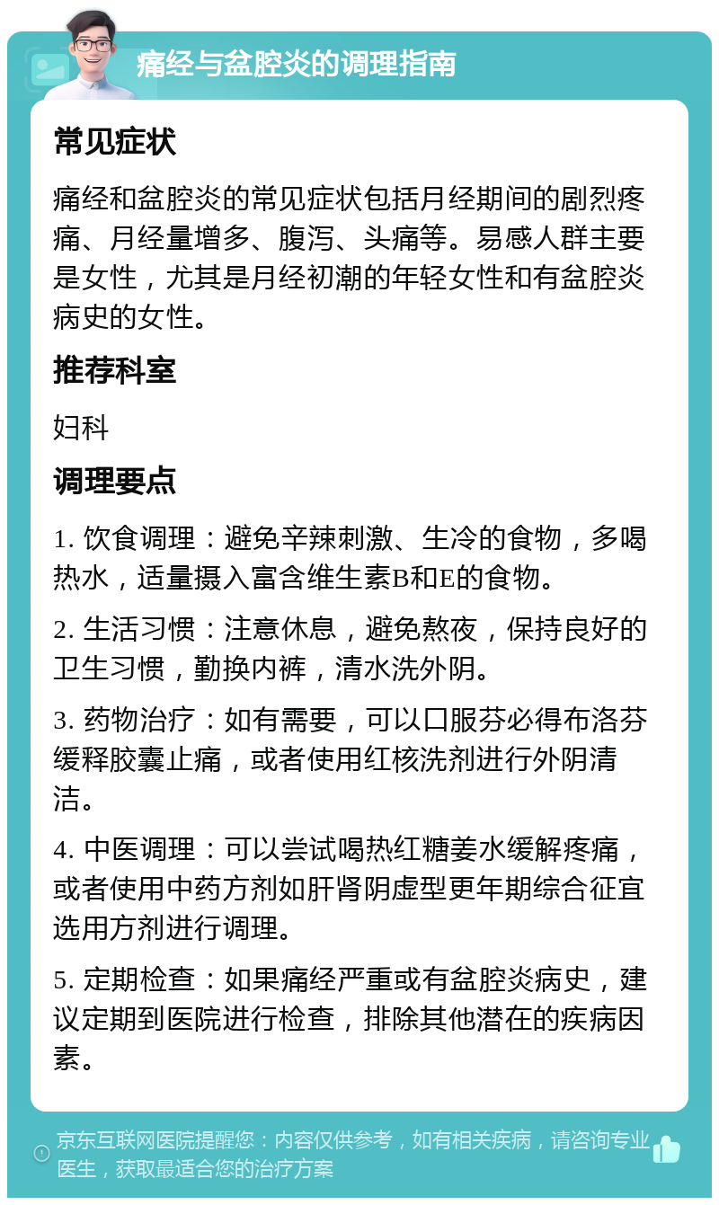 痛经与盆腔炎的调理指南 常见症状 痛经和盆腔炎的常见症状包括月经期间的剧烈疼痛、月经量增多、腹泻、头痛等。易感人群主要是女性，尤其是月经初潮的年轻女性和有盆腔炎病史的女性。 推荐科室 妇科 调理要点 1. 饮食调理：避免辛辣刺激、生冷的食物，多喝热水，适量摄入富含维生素B和E的食物。 2. 生活习惯：注意休息，避免熬夜，保持良好的卫生习惯，勤换内裤，清水洗外阴。 3. 药物治疗：如有需要，可以口服芬必得布洛芬缓释胶囊止痛，或者使用红核洗剂进行外阴清洁。 4. 中医调理：可以尝试喝热红糖姜水缓解疼痛，或者使用中药方剂如肝肾阴虚型更年期综合征宜选用方剂进行调理。 5. 定期检查：如果痛经严重或有盆腔炎病史，建议定期到医院进行检查，排除其他潜在的疾病因素。