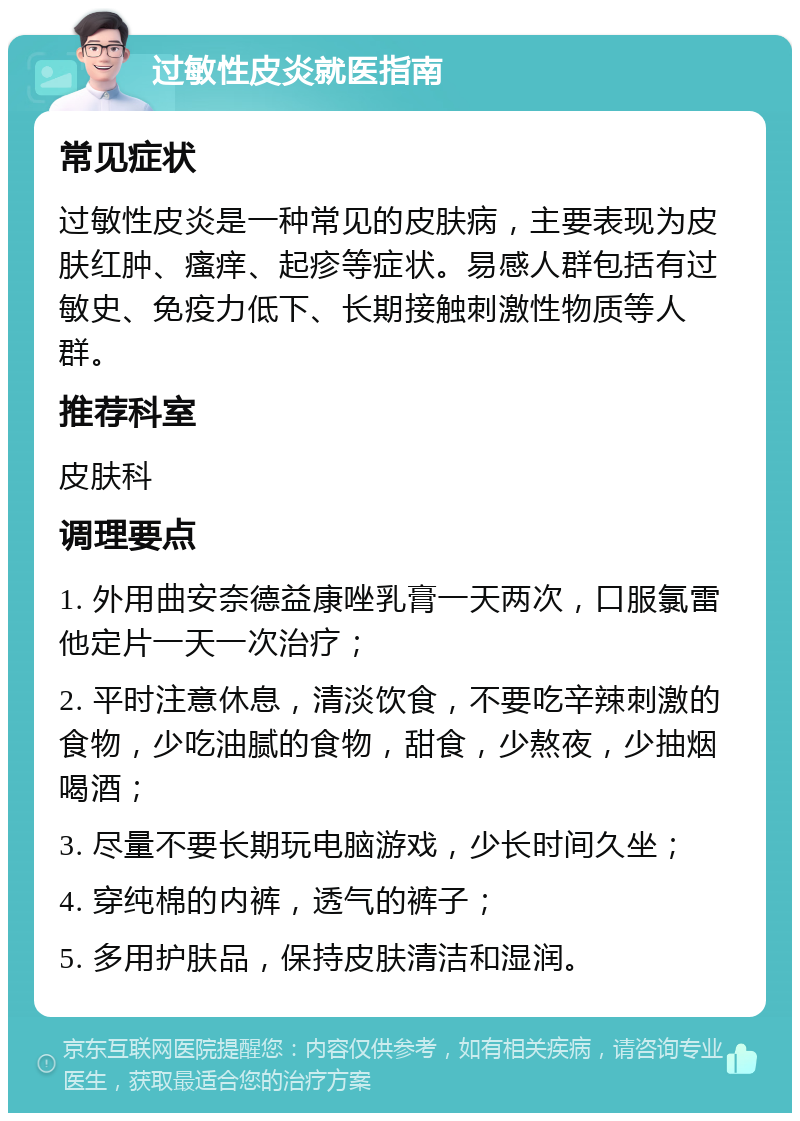 过敏性皮炎就医指南 常见症状 过敏性皮炎是一种常见的皮肤病，主要表现为皮肤红肿、瘙痒、起疹等症状。易感人群包括有过敏史、免疫力低下、长期接触刺激性物质等人群。 推荐科室 皮肤科 调理要点 1. 外用曲安奈德益康唑乳膏一天两次，口服氯雷他定片一天一次治疗； 2. 平时注意休息，清淡饮食，不要吃辛辣刺激的食物，少吃油腻的食物，甜食，少熬夜，少抽烟喝酒； 3. 尽量不要长期玩电脑游戏，少长时间久坐； 4. 穿纯棉的内裤，透气的裤子； 5. 多用护肤品，保持皮肤清洁和湿润。