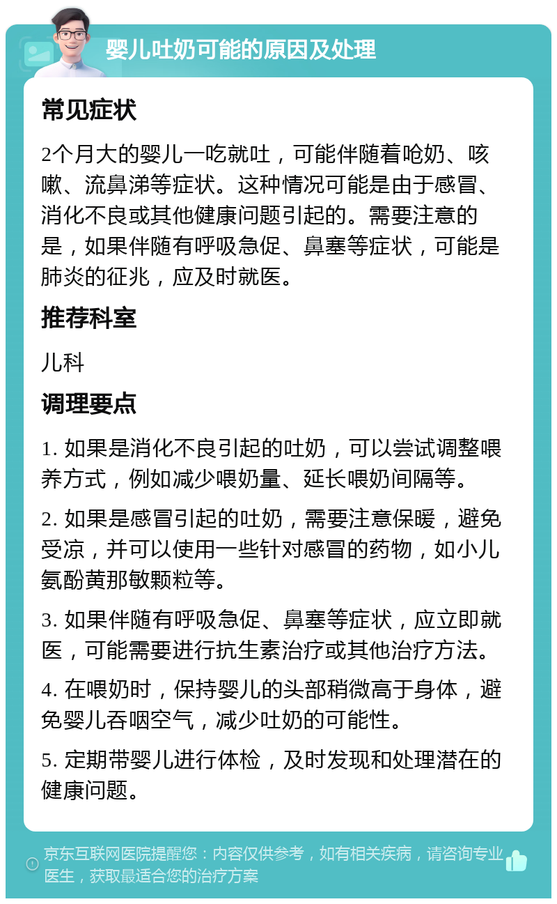 婴儿吐奶可能的原因及处理 常见症状 2个月大的婴儿一吃就吐，可能伴随着呛奶、咳嗽、流鼻涕等症状。这种情况可能是由于感冒、消化不良或其他健康问题引起的。需要注意的是，如果伴随有呼吸急促、鼻塞等症状，可能是肺炎的征兆，应及时就医。 推荐科室 儿科 调理要点 1. 如果是消化不良引起的吐奶，可以尝试调整喂养方式，例如减少喂奶量、延长喂奶间隔等。 2. 如果是感冒引起的吐奶，需要注意保暖，避免受凉，并可以使用一些针对感冒的药物，如小儿氨酚黄那敏颗粒等。 3. 如果伴随有呼吸急促、鼻塞等症状，应立即就医，可能需要进行抗生素治疗或其他治疗方法。 4. 在喂奶时，保持婴儿的头部稍微高于身体，避免婴儿吞咽空气，减少吐奶的可能性。 5. 定期带婴儿进行体检，及时发现和处理潜在的健康问题。