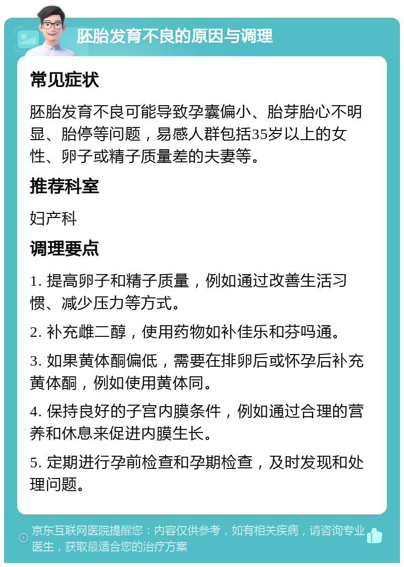 胚胎发育不良的原因与调理 常见症状 胚胎发育不良可能导致孕囊偏小、胎芽胎心不明显、胎停等问题，易感人群包括35岁以上的女性、卵子或精子质量差的夫妻等。 推荐科室 妇产科 调理要点 1. 提高卵子和精子质量，例如通过改善生活习惯、减少压力等方式。 2. 补充雌二醇，使用药物如补佳乐和芬吗通。 3. 如果黄体酮偏低，需要在排卵后或怀孕后补充黄体酮，例如使用黄体同。 4. 保持良好的子宫内膜条件，例如通过合理的营养和休息来促进内膜生长。 5. 定期进行孕前检查和孕期检查，及时发现和处理问题。