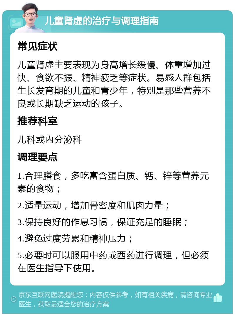 儿童肾虚的治疗与调理指南 常见症状 儿童肾虚主要表现为身高增长缓慢、体重增加过快、食欲不振、精神疲乏等症状。易感人群包括生长发育期的儿童和青少年，特别是那些营养不良或长期缺乏运动的孩子。 推荐科室 儿科或内分泌科 调理要点 1.合理膳食，多吃富含蛋白质、钙、锌等营养元素的食物； 2.适量运动，增加骨密度和肌肉力量； 3.保持良好的作息习惯，保证充足的睡眠； 4.避免过度劳累和精神压力； 5.必要时可以服用中药或西药进行调理，但必须在医生指导下使用。