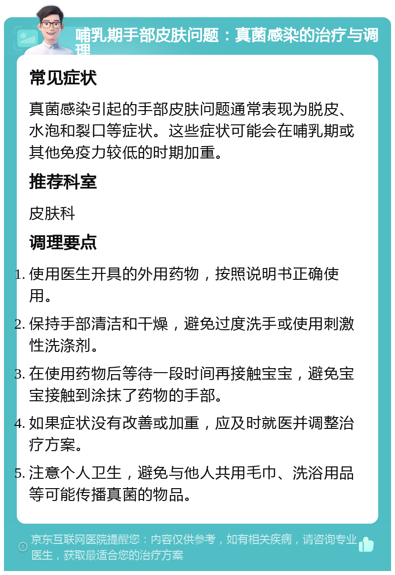 哺乳期手部皮肤问题：真菌感染的治疗与调理 常见症状 真菌感染引起的手部皮肤问题通常表现为脱皮、水泡和裂口等症状。这些症状可能会在哺乳期或其他免疫力较低的时期加重。 推荐科室 皮肤科 调理要点 使用医生开具的外用药物，按照说明书正确使用。 保持手部清洁和干燥，避免过度洗手或使用刺激性洗涤剂。 在使用药物后等待一段时间再接触宝宝，避免宝宝接触到涂抹了药物的手部。 如果症状没有改善或加重，应及时就医并调整治疗方案。 注意个人卫生，避免与他人共用毛巾、洗浴用品等可能传播真菌的物品。