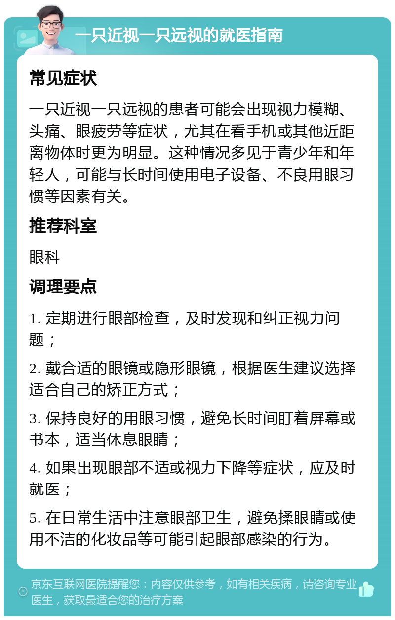 一只近视一只远视的就医指南 常见症状 一只近视一只远视的患者可能会出现视力模糊、头痛、眼疲劳等症状，尤其在看手机或其他近距离物体时更为明显。这种情况多见于青少年和年轻人，可能与长时间使用电子设备、不良用眼习惯等因素有关。 推荐科室 眼科 调理要点 1. 定期进行眼部检查，及时发现和纠正视力问题； 2. 戴合适的眼镜或隐形眼镜，根据医生建议选择适合自己的矫正方式； 3. 保持良好的用眼习惯，避免长时间盯着屏幕或书本，适当休息眼睛； 4. 如果出现眼部不适或视力下降等症状，应及时就医； 5. 在日常生活中注意眼部卫生，避免揉眼睛或使用不洁的化妆品等可能引起眼部感染的行为。