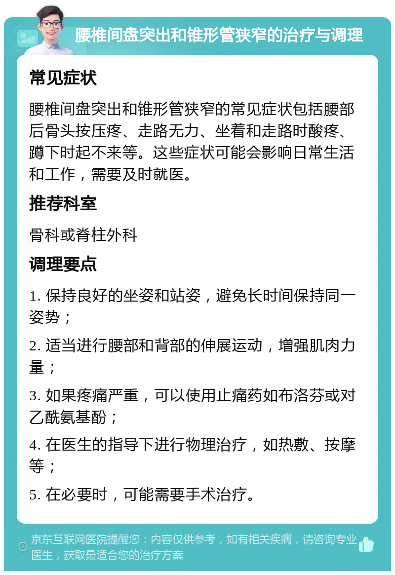 腰椎间盘突出和锥形管狭窄的治疗与调理 常见症状 腰椎间盘突出和锥形管狭窄的常见症状包括腰部后骨头按压疼、走路无力、坐着和走路时酸疼、蹲下时起不来等。这些症状可能会影响日常生活和工作，需要及时就医。 推荐科室 骨科或脊柱外科 调理要点 1. 保持良好的坐姿和站姿，避免长时间保持同一姿势； 2. 适当进行腰部和背部的伸展运动，增强肌肉力量； 3. 如果疼痛严重，可以使用止痛药如布洛芬或对乙酰氨基酚； 4. 在医生的指导下进行物理治疗，如热敷、按摩等； 5. 在必要时，可能需要手术治疗。